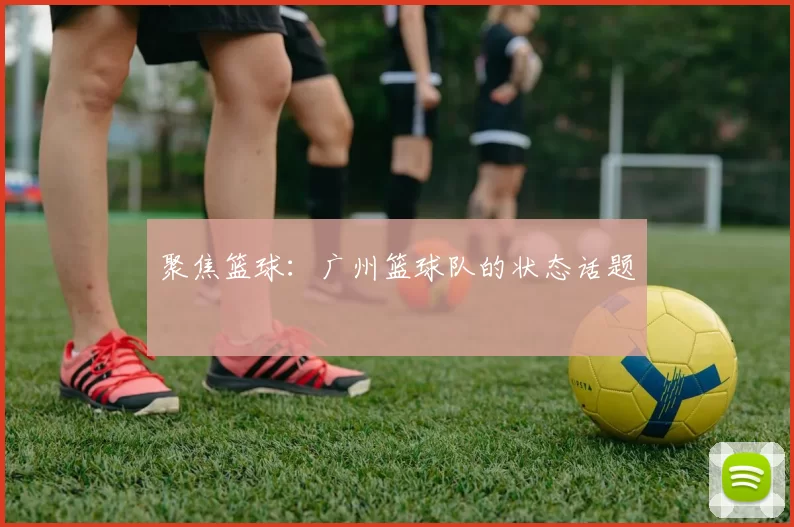 聚焦篮球：广州篮球队的状态话题