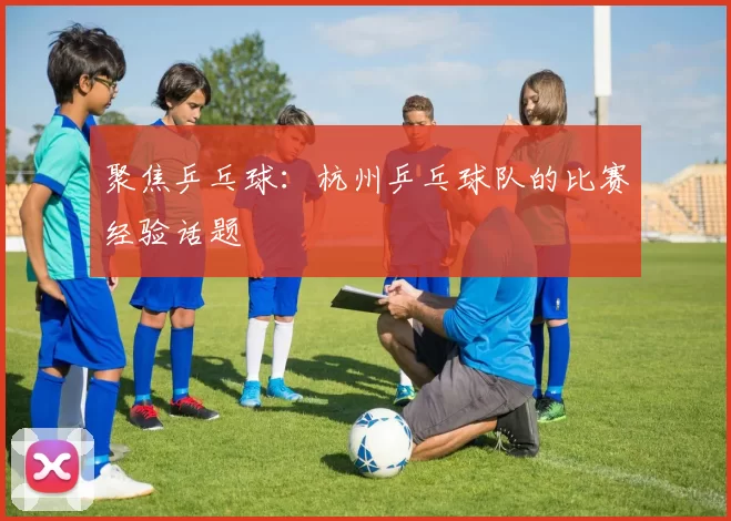 聚焦乒乓球：杭州乒乓球队的比赛经验话题