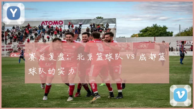 赛后复盘：北京篮球队 vs 成都篮球队的实力