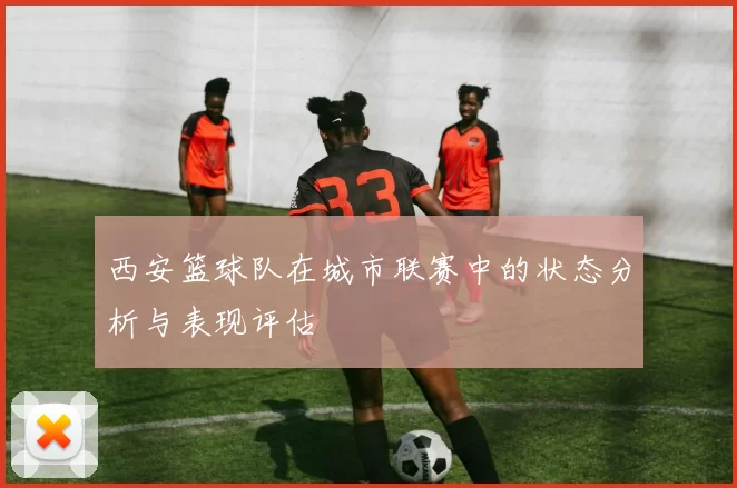 西安篮球队在城市联赛中的状态分析与表现评估