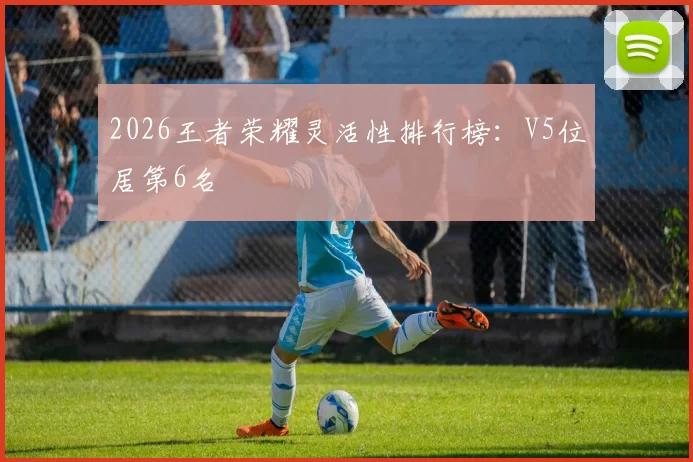 2026王者荣耀灵活性排行榜：V5位居第6名