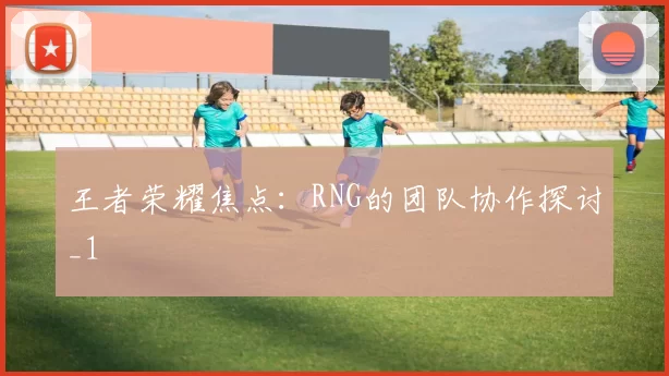 王者荣耀焦点：RNG的团队协作探讨_1