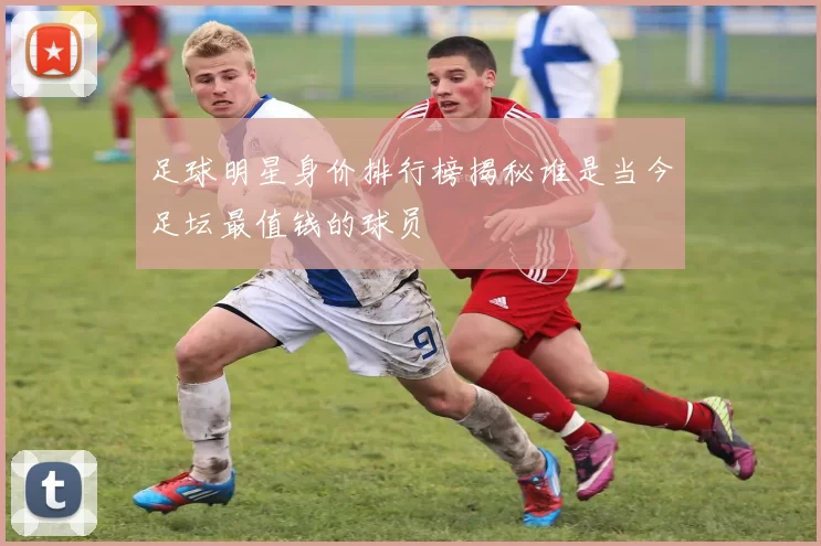 足球明星身价排行榜揭秘谁是当今足坛最值钱的球员