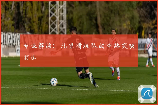 专业解读：北京滑板队的中路突破打法