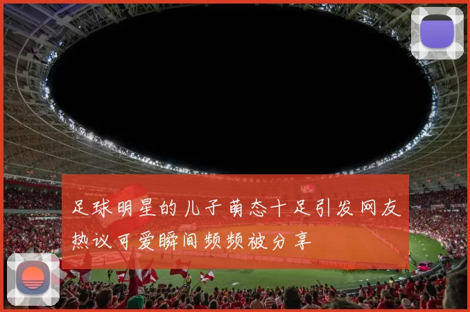 足球明星的儿子萌态十足引发网友热议可爱瞬间频频被分享