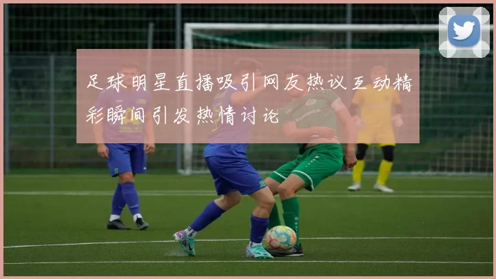 足球明星直播吸引网友热议互动精彩瞬间引发热情讨论